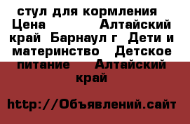 стул для кормления › Цена ­ 2 500 - Алтайский край, Барнаул г. Дети и материнство » Детское питание   . Алтайский край